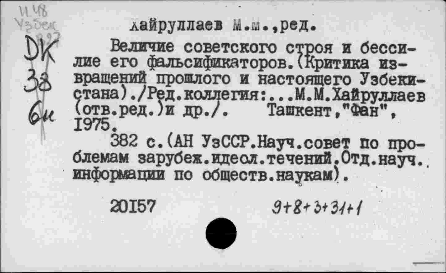 ﻿лайруллаев М.а.,ред.
Величие советского строя и бессилие его фальсификаторов.(Критика извращений прошлого и настоящего Узбекистана) ./Ред.коллегия:.. .М.М.Хайруллаев (отв.ред.)и др./. Ташкент,"Фан", 1975.
382 с.(АН УзССР.Науч.совет по проблемам зарубеж.идеол.течений.Отд.науч.. информации по обществ.наукам).
20157	З+Ш+ЗЛ/